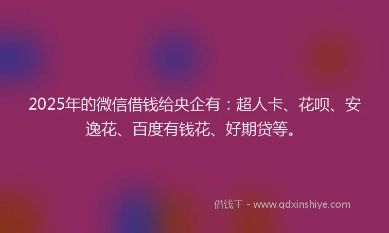 2025年的微信借钱给央企有：超人卡、花呗、安逸花、百度有钱花、好期贷等。