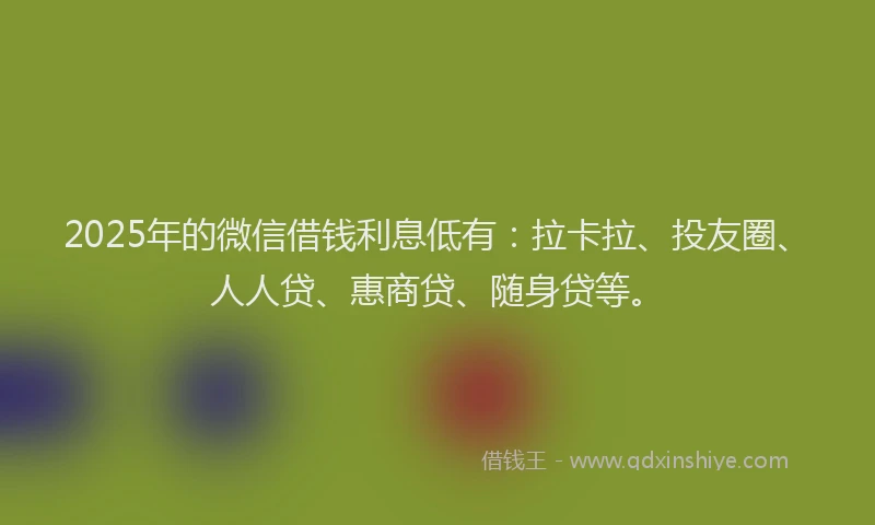 2025年的微信借钱利息低有：拉卡拉、投友圈、人人贷、惠商贷、随身贷等。