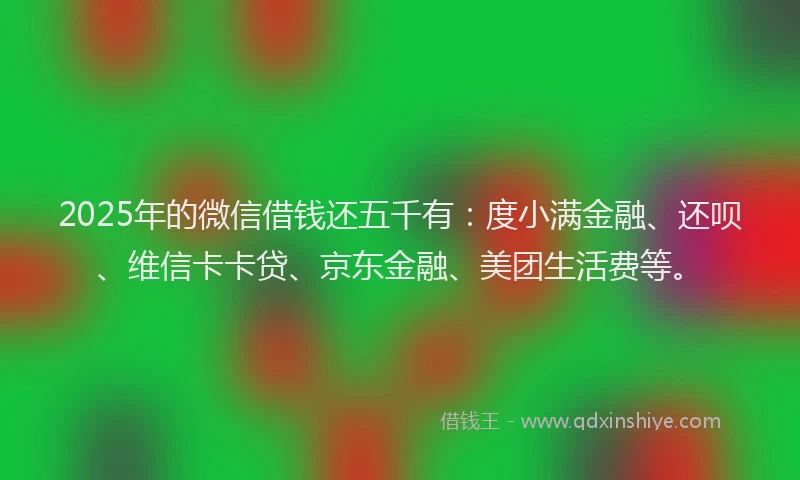 2025年的微信借钱还五千有：度小满金融、还呗、维信卡卡贷、京东金融、美团生活费等。