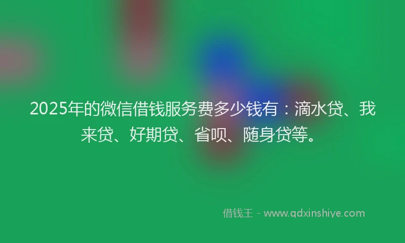 2025年的微信借钱服务费多少钱有：滴水贷、我来贷、好期贷、省呗、随身贷等。
