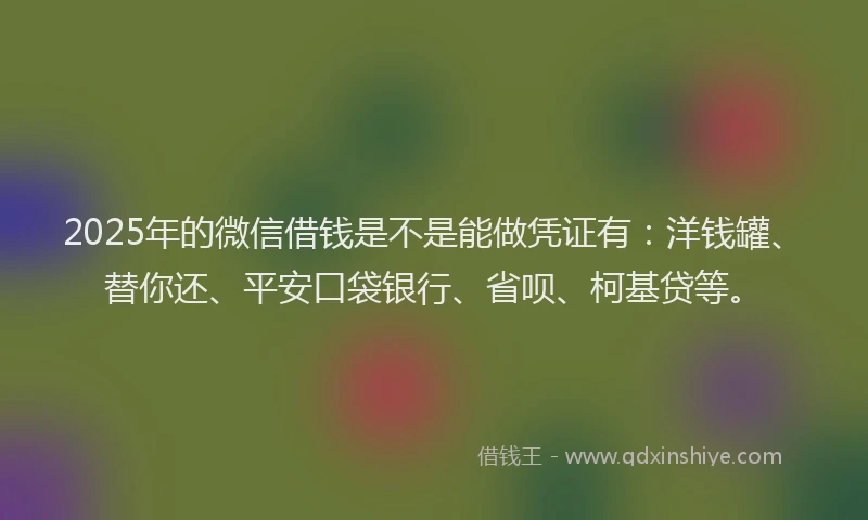 2025年的微信借钱是不是能做凭证有：洋钱罐、替你还、平安口袋银行、省呗、柯基贷等。