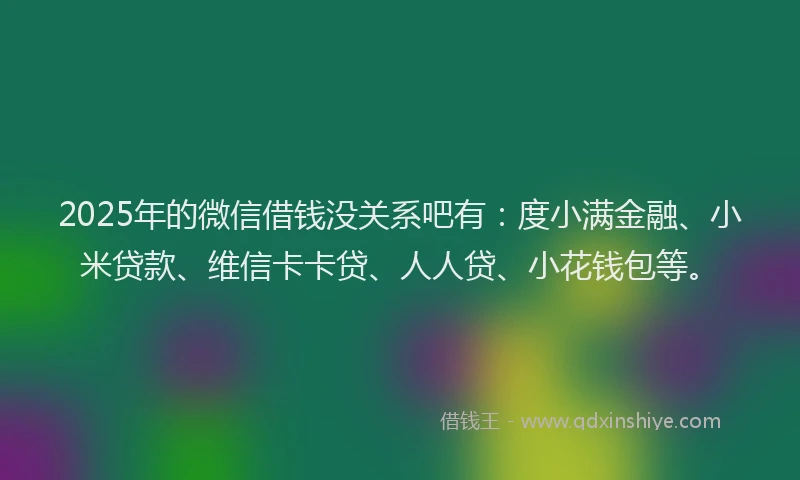 2025年的微信借钱没关系吧有：度小满金融、小米贷款、维信卡卡贷、人人贷、小花钱包等。