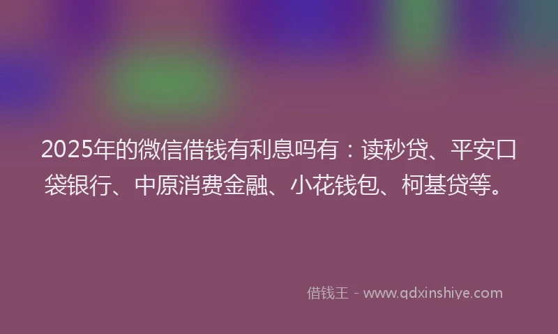 2025年的微信借钱有利息吗有：读秒贷、平安口袋银行、中原消费金融、小花钱包、柯基贷等。