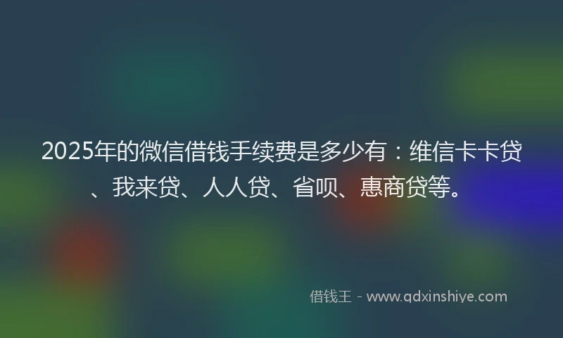 2025年的微信借钱手续费是多少有：维信卡卡贷、我来贷、人人贷、省呗、惠商贷等。