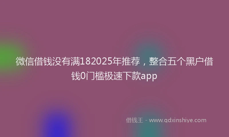 微信借钱没有满182025年推荐，整合五个黑户借钱0门槛极速下款app