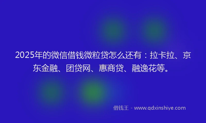 2025年的微信借钱微粒贷怎么还有：拉卡拉、京东金融、团贷网、惠商贷、融逸花等。