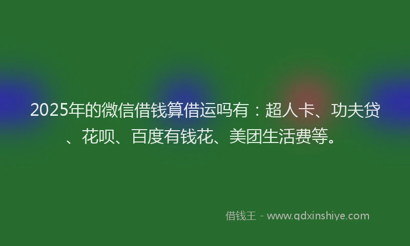 2025年的微信借钱算借运吗有：超人卡、功夫贷、花呗、百度有钱花、美团生活费等。