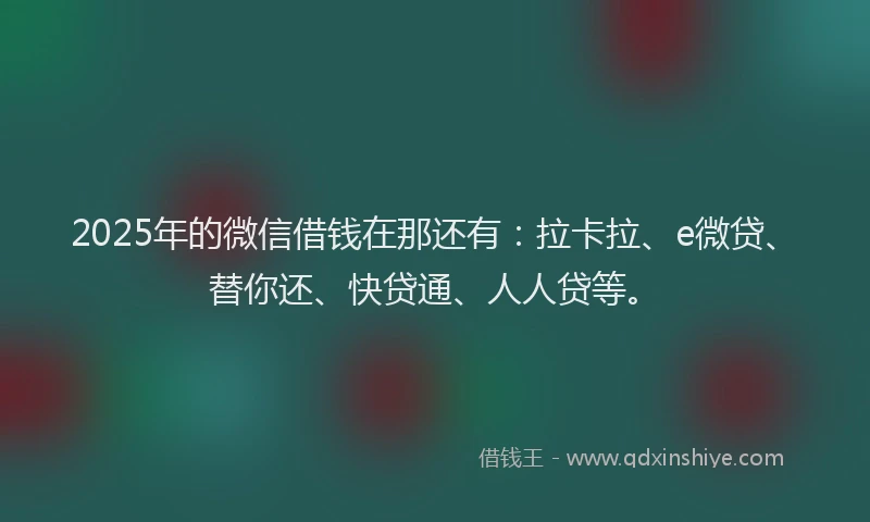 2025年的微信借钱在那还有：拉卡拉、e微贷、替你还、快贷通、人人贷等。