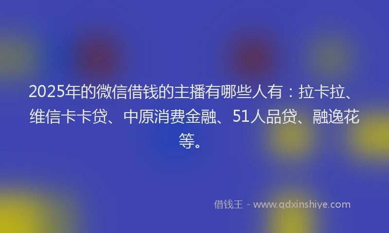 2025年的微信借钱的主播有哪些人有：拉卡拉、维信卡卡贷、中原消费金融、51人品贷、融逸花等。