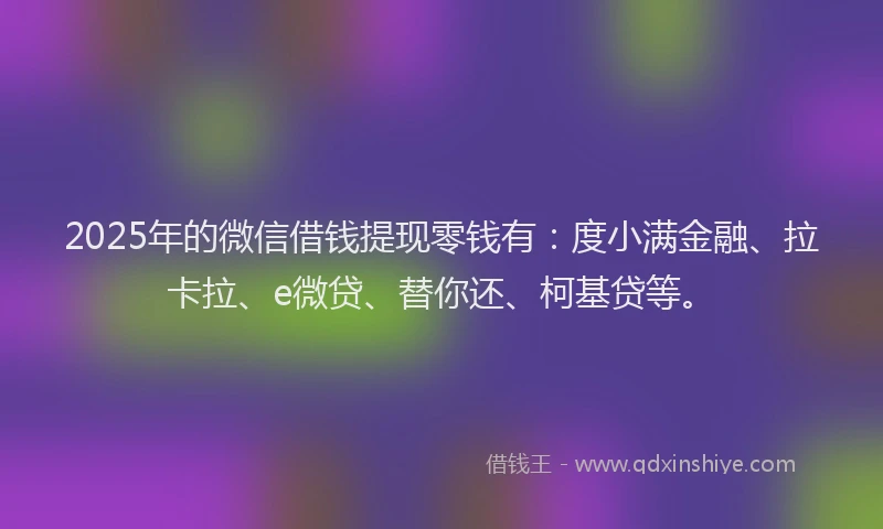 2025年的微信借钱提现零钱有：度小满金融、拉卡拉、e微贷、替你还、柯基贷等。