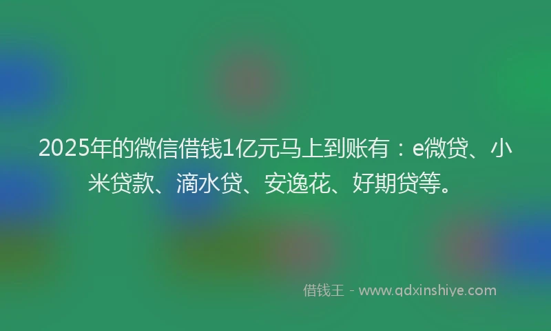 2025年的微信借钱1亿元马上到账有：e微贷、小米贷款、滴水贷、安逸花、好期贷等。