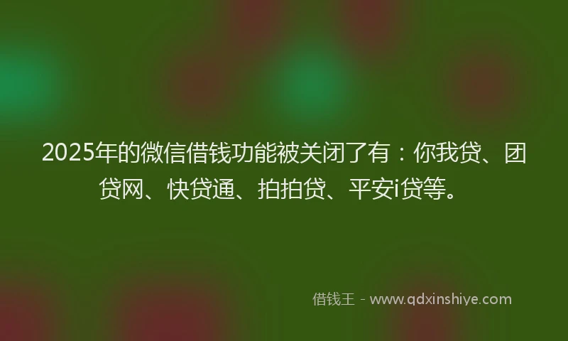 2025年的微信借钱功能被关闭了有：你我贷、团贷网、快贷通、拍拍贷、平安i贷等。
