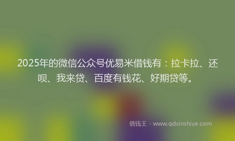 2025年的微信公众号优易米借钱有：拉卡拉、还呗、我来贷、百度有钱花、好期贷等。