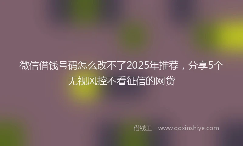 微信借钱号码怎么改不了2025年推荐，分享5个无视风控不看征信的网贷