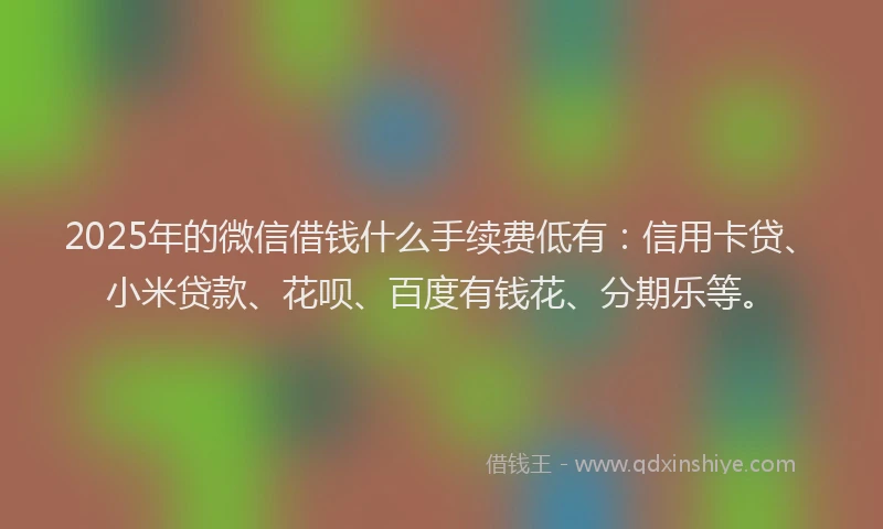 2025年的微信借钱什么手续费低有：信用卡贷、小米贷款、花呗、百度有钱花、分期乐等。