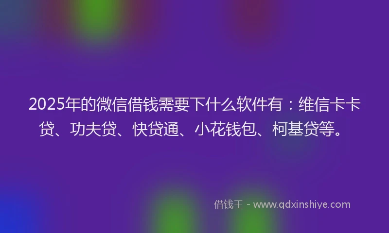 2025年的微信借钱需要下什么软件有：维信卡卡贷、功夫贷、快贷通、小花钱包、柯基贷等。