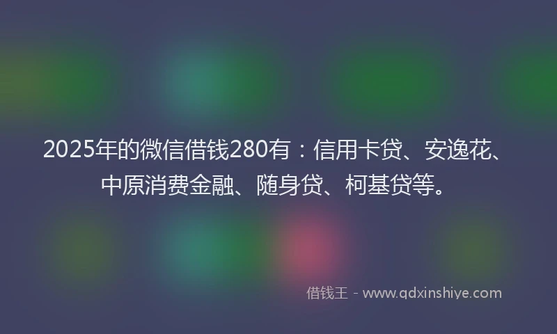 2025年的微信借钱280有：信用卡贷、安逸花、中原消费金融、随身贷、柯基贷等。