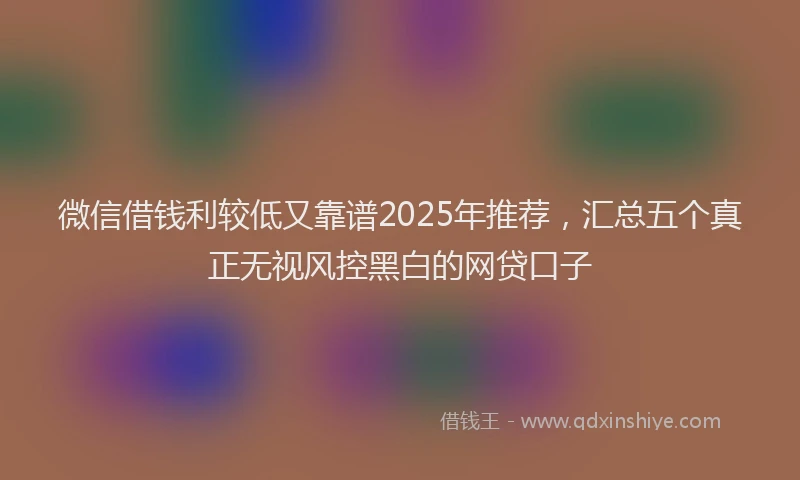 微信借钱利较低又靠谱2025年推荐，汇总五个真正无视风控黑白的网贷口子