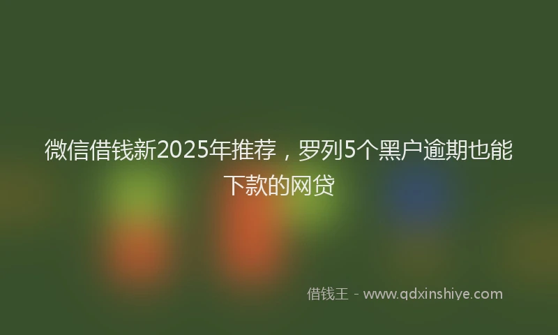 微信借钱新2025年推荐，罗列5个黑户逾期也能下款的网贷