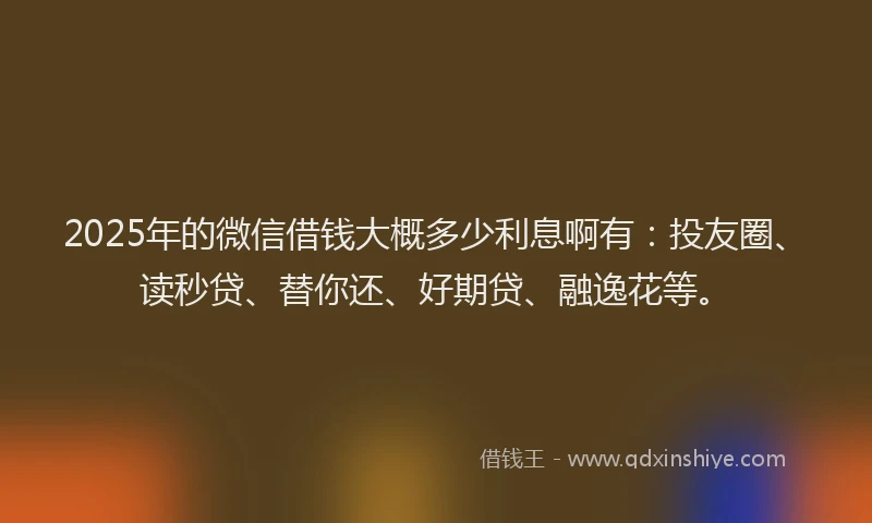 2025年的微信借钱大概多少利息啊有：投友圈、读秒贷、替你还、好期贷、融逸花等。