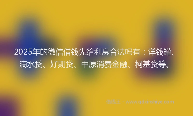 2025年的微信借钱先给利息合法吗有：洋钱罐、滴水贷、好期贷、中原消费金融、柯基贷等。