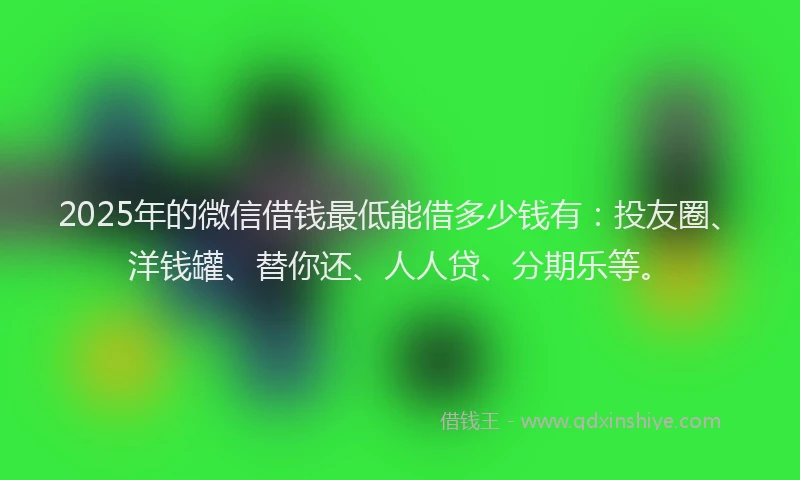 2025年的微信借钱最低能借多少钱有：投友圈、洋钱罐、替你还、人人贷、分期乐等。