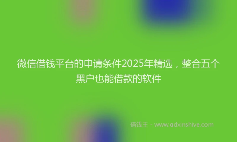 微信借钱平台的申请条件2025年精选，整合五个黑户也能借款的软件