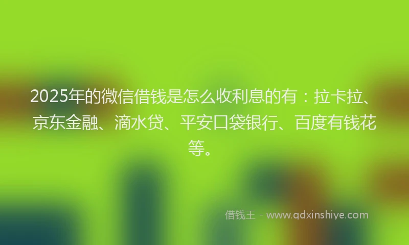 2025年的微信借钱是怎么收利息的有：拉卡拉、京东金融、滴水贷、平安口袋银行、百度有钱花等。