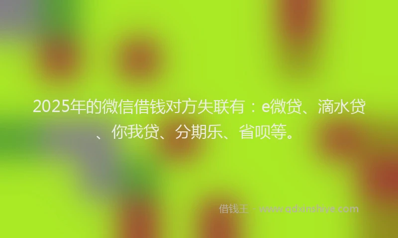 2025年的微信借钱对方失联有：e微贷、滴水贷、你我贷、分期乐、省呗等。