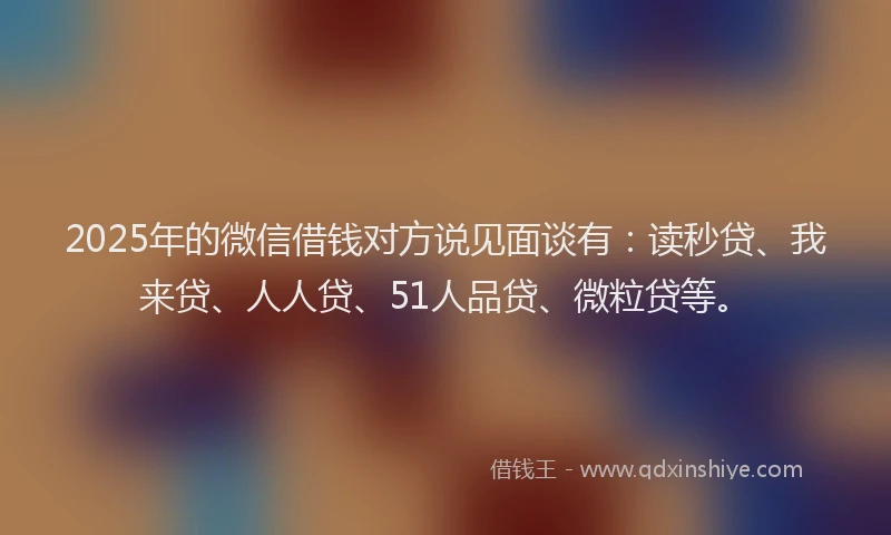 2025年的微信借钱对方说见面谈有：读秒贷、我来贷、人人贷、51人品贷、微粒贷等。