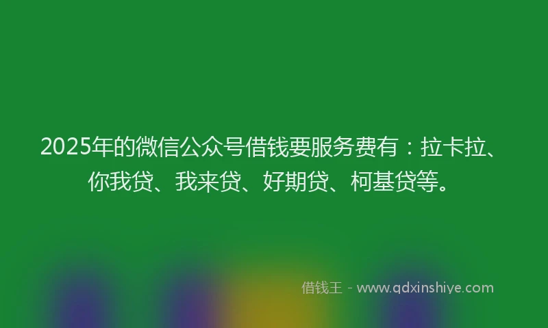 2025年的微信公众号借钱要服务费有：拉卡拉、你我贷、我来贷、好期贷、柯基贷等。