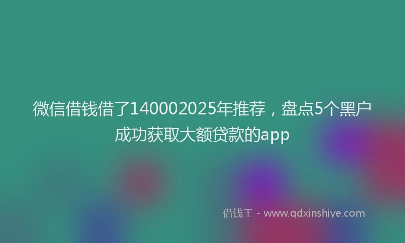 微信借钱借了140002025年推荐，盘点5个黑户成功获取大额贷款的app