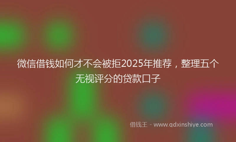 微信借钱如何才不会被拒2025年推荐，整理五个无视评分的贷款口子