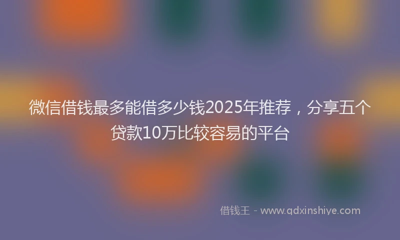 微信借钱最多能借多少钱2025年推荐，分享五个贷款10万比较容易的平台