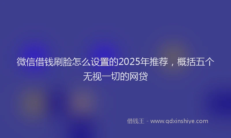微信借钱刷脸怎么设置的2025年推荐，概括五个无视一切的网贷