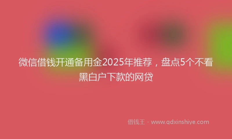 微信借钱开通备用金2025年推荐，盘点5个不看黑白户下款的网贷