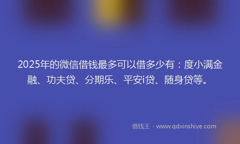 2025年的微信借钱最多可以借多少有：度小满金融、功夫贷、分期乐、平安i贷、随身贷等。