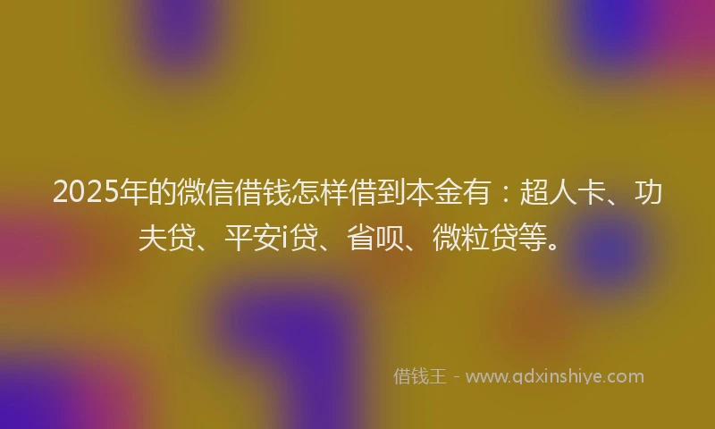 2025年的微信借钱怎样借到本金有：超人卡、功夫贷、平安i贷、省呗、微粒贷等。