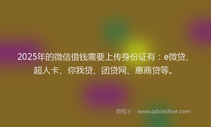 2025年的微信借钱需要上传身份证有：e微贷、超人卡、你我贷、团贷网、惠商贷等。