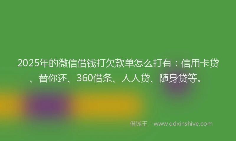 2025年的微信借钱打欠款单怎么打有：信用卡贷、替你还、360借条、人人贷、随身贷等。
