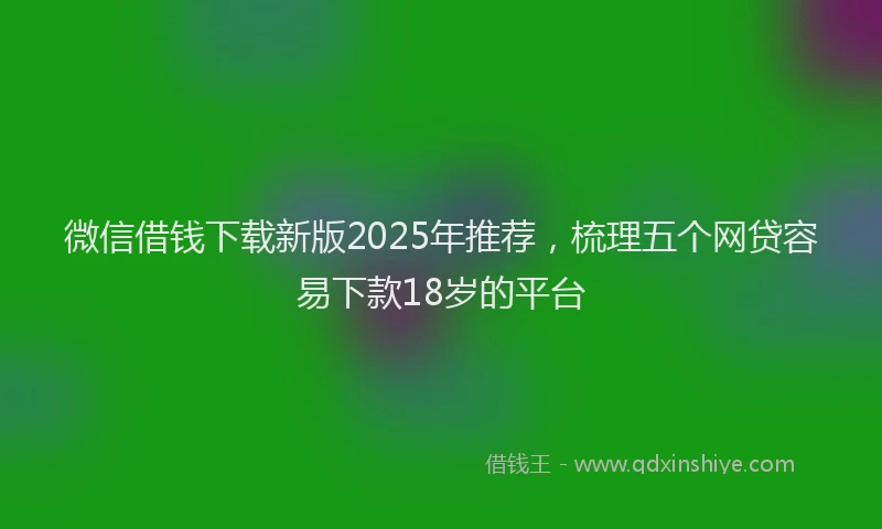 微信借钱下载新版2025年推荐，梳理五个网贷容易下款18岁的平台