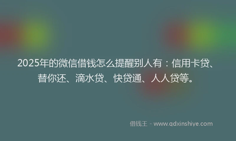 2025年的微信借钱怎么提醒别人有：信用卡贷、替你还、滴水贷、快贷通、人人贷等。