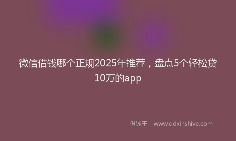 微信借钱哪个正规2025年推荐，盘点5个轻松贷10万的app
