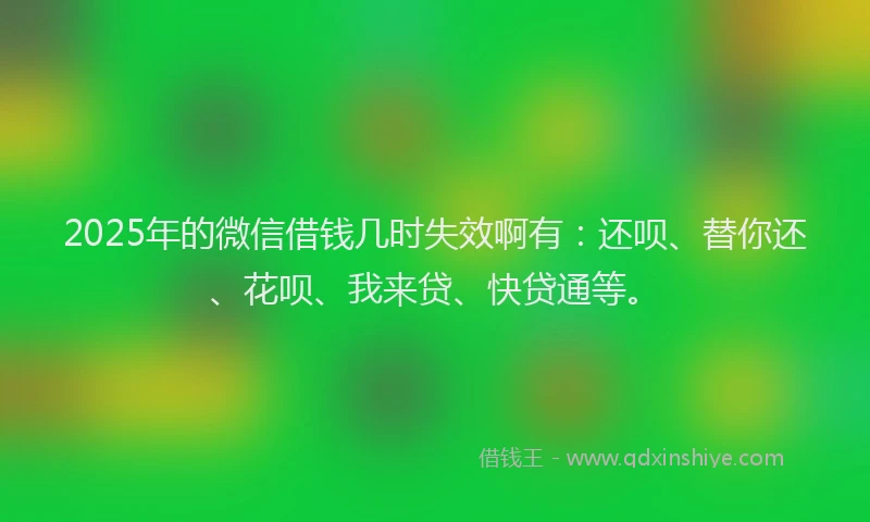 2025年的微信借钱几时失效啊有：还呗、替你还、花呗、我来贷、快贷通等。
