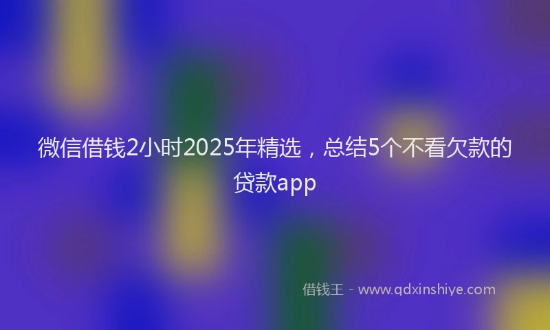 微信借钱2小时2025年精选，总结5个不看欠款的贷款app