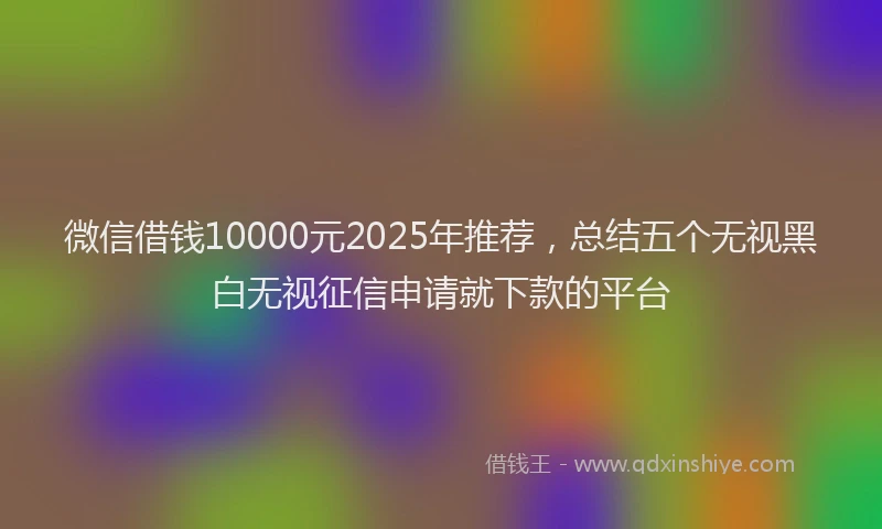 微信借钱10000元2025年推荐，总结五个无视黑白无视征信申请就下款的平台