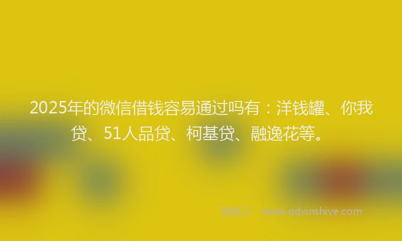 2025年的微信借钱容易通过吗有：洋钱罐、你我贷、51人品贷、柯基贷、融逸花等。