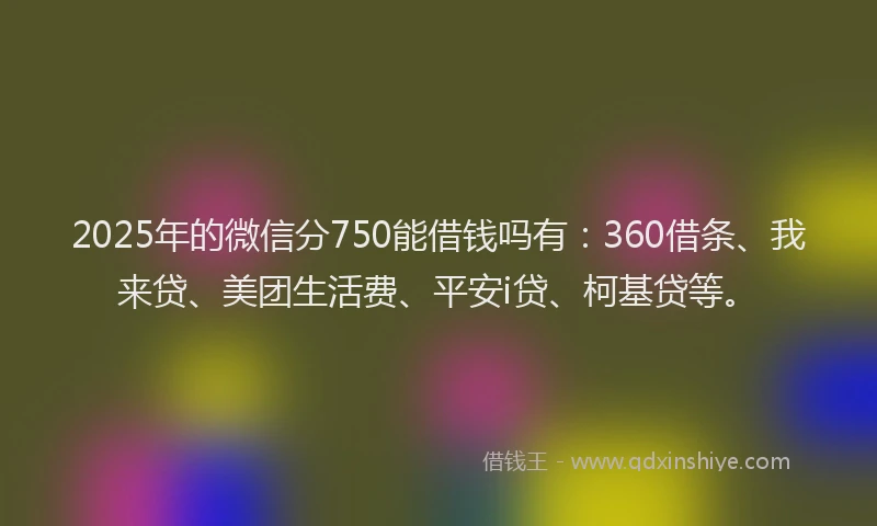 2025年的微信分750能借钱吗有：360借条、我来贷、美团生活费、平安i贷、柯基贷等。