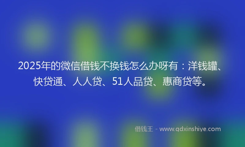 2025年的微信借钱不换钱怎么办呀有：洋钱罐、快贷通、人人贷、51人品贷、惠商贷等。