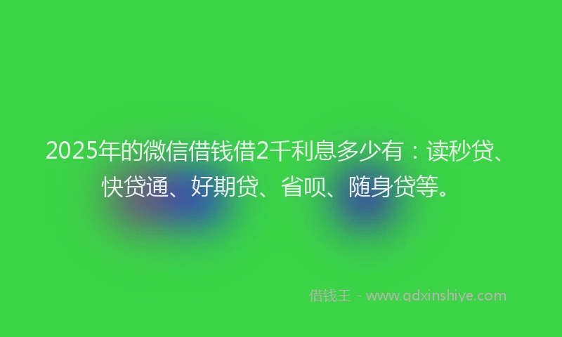 2025年的微信借钱借2千利息多少有：读秒贷、快贷通、好期贷、省呗、随身贷等。